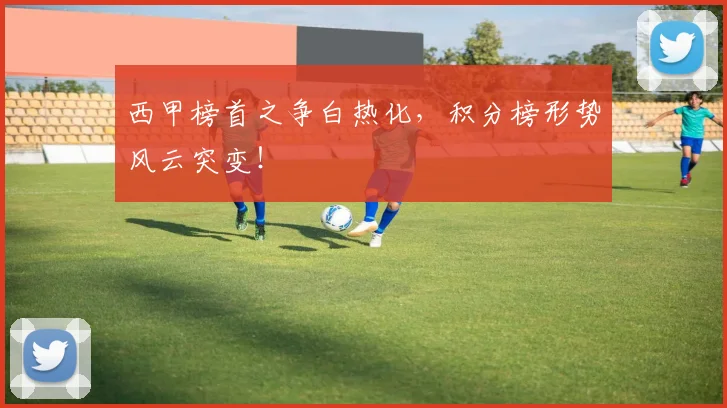 西甲榜首之争白热化，积分榜形势风云突变！