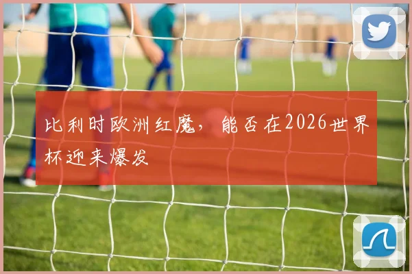 比利时欧洲红魔,能否在2026世界杯迎来爆发