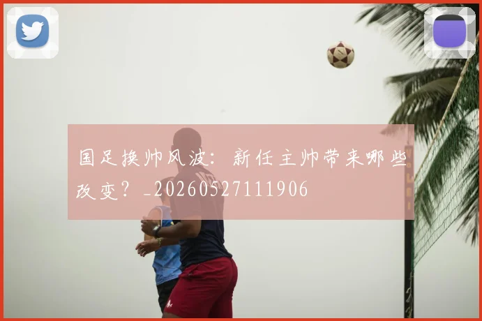 国足换帅风波：新任主帅带来哪些改变？_20260527111906