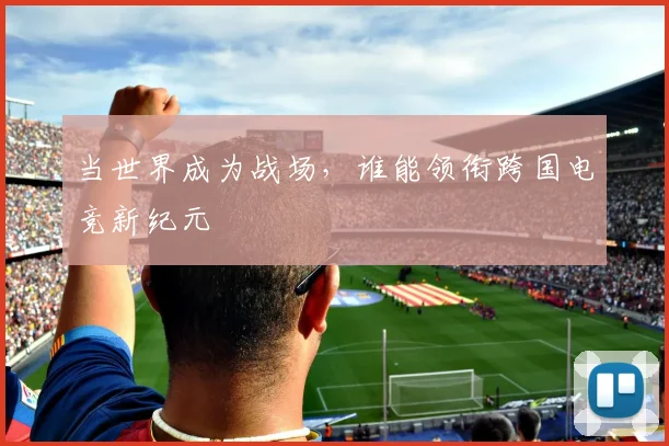 当世界成为战场，谁能领衔跨国电竞新纪元