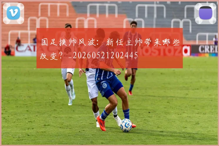 国足换帅风波：新任主帅带来哪些改变？_20260521202445