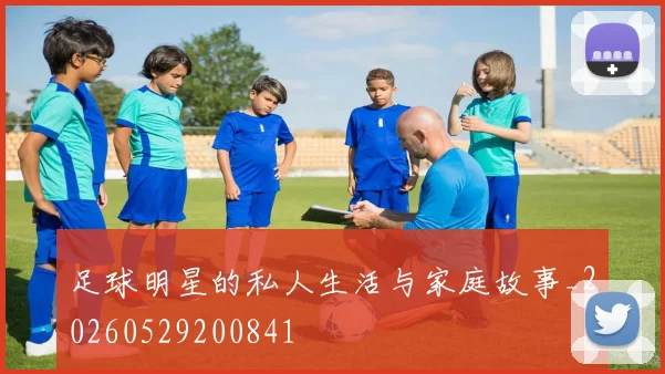 足球明星的私人生活与家庭故事_20260529200841