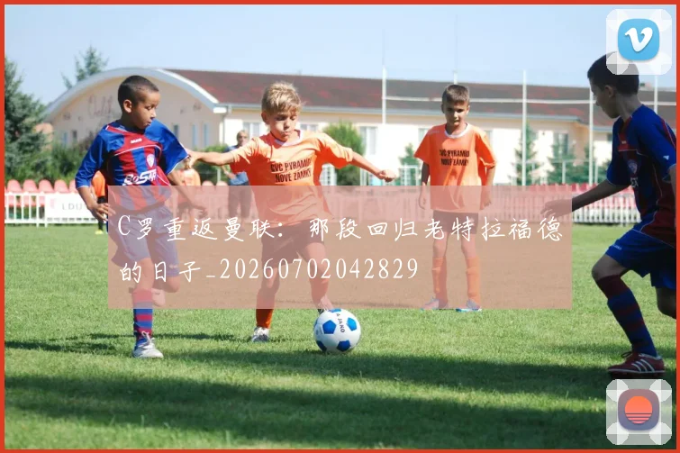 C罗重返曼联：那段回归老特拉福德的日子_20260702042829