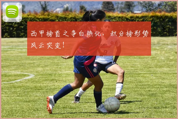 西甲榜首之争白热化，积分榜形势风云突变！