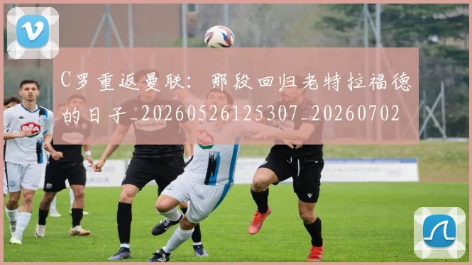 C罗重返曼联：那段回归老特拉福德的日子_20260526125307_20260702042830