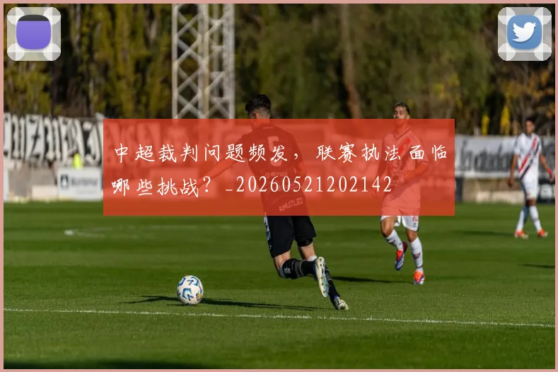 中超裁判问题频发，联赛执法面临哪些挑战？_20260521202142