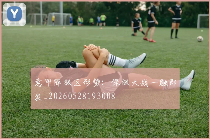 意甲降级区形势：保级大战一触即发_20260528193008