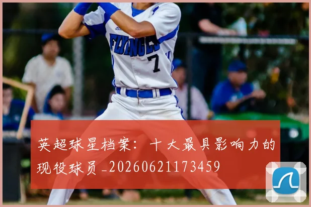 英超球星档案：十大最具影响力的现役球员_20260621173459